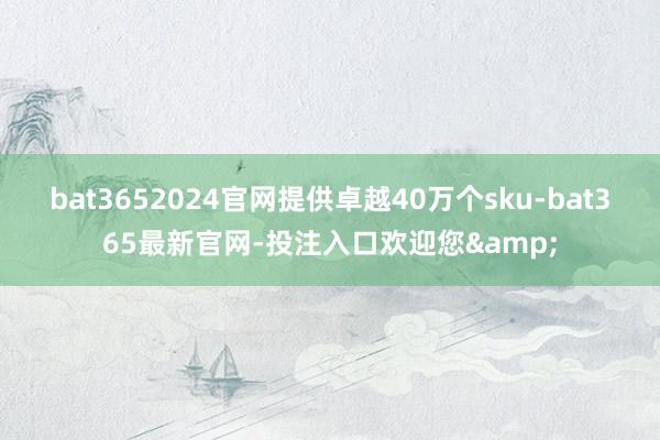 bat3652024官网提供卓越40万个sku-bat365最新官网-投注入口欢迎您&