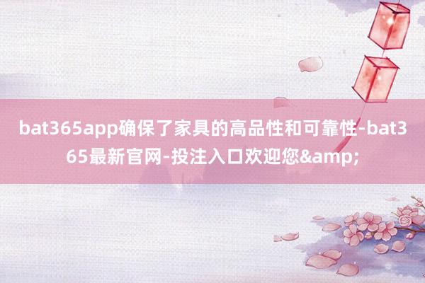 bat365app确保了家具的高品性和可靠性-bat365最新官网-投注入口欢迎您&