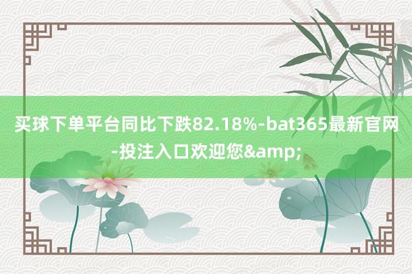 买球下单平台同比下跌82.18%-bat365最新官网-投注入口欢迎您&