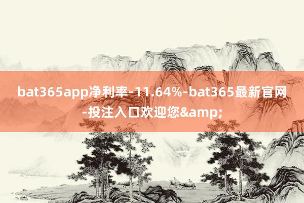 bat365app净利率-11.64%-bat365最新官网-投注入口欢迎您&