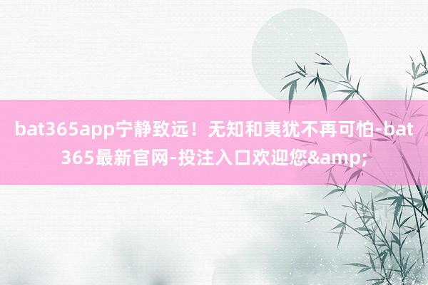 bat365app宁静致远！无知和夷犹不再可怕-bat365最新官网-投注入口欢迎您&