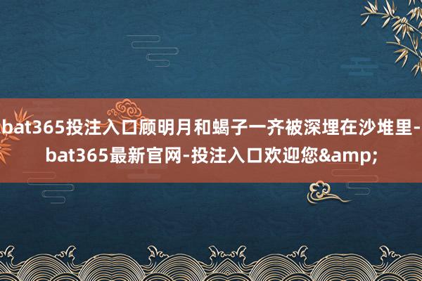 bat365投注入口顾明月和蝎子一齐被深埋在沙堆里-bat365最新官网-投注入口欢迎您&