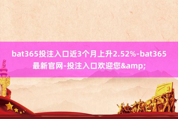 bat365投注入口近3个月上升2.52%-bat365最新官网-投注入口欢迎您&