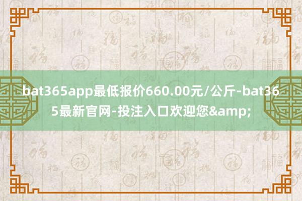 bat365app最低报价660.00元/公斤-bat365最新官网-投注入口欢迎您&