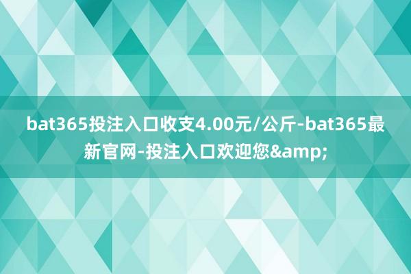 bat365投注入口收支4.00元/公斤-bat365最新官网-投注入口欢迎您&