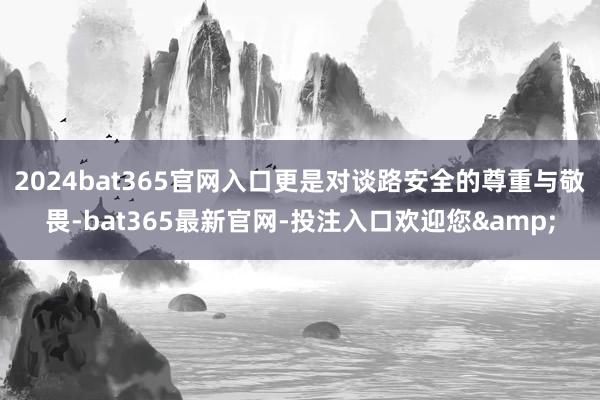 2024bat365官网入口更是对谈路安全的尊重与敬畏-bat365最新官网-投注入口欢迎您&