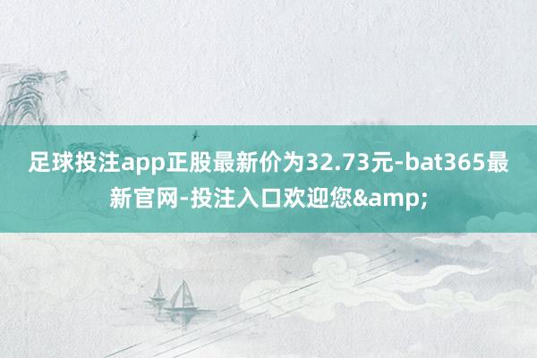 足球投注app正股最新价为32.73元-bat365最新官网-投注入口欢迎您&