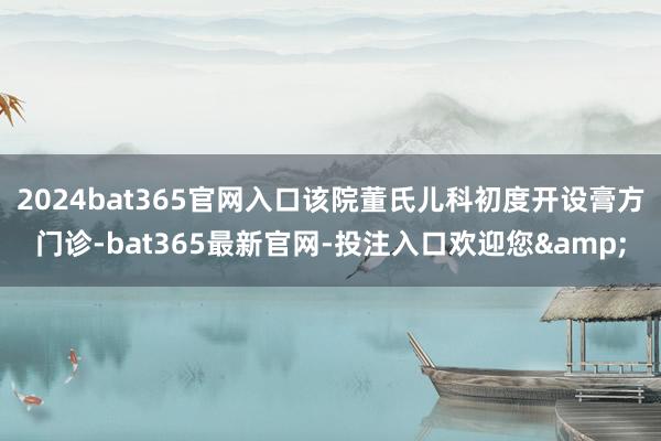 2024bat365官网入口该院董氏儿科初度开设膏方门诊-bat365最新官网-投注入口欢迎您&