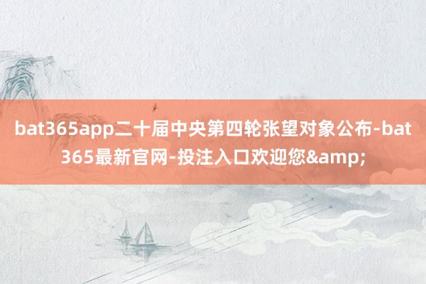 bat365app二十届中央第四轮张望对象公布-bat365最新官网-投注入口欢迎您&