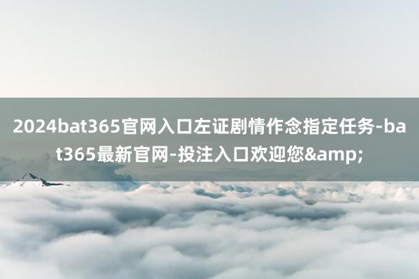 2024bat365官网入口左证剧情作念指定任务-bat365最新官网-投注入口欢迎您&