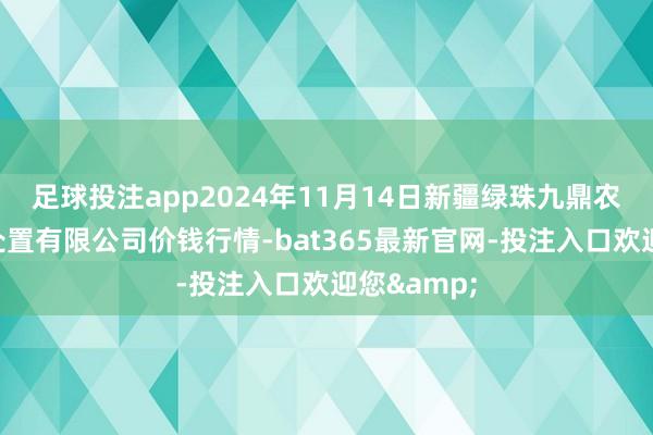 足球投注app2024年11月14日新疆绿珠九鼎农产物遐想处置有限公司价钱行情-bat365最新官网-投注入口欢迎您&