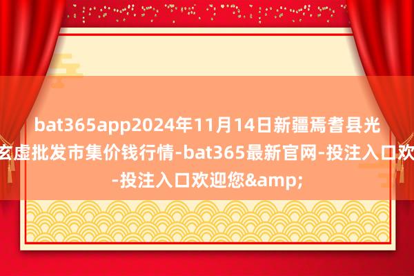 bat365app2024年11月14日新疆焉耆县光明农副产物玄虚批发市集价钱行情-bat365最新官网-投注入口欢迎您&