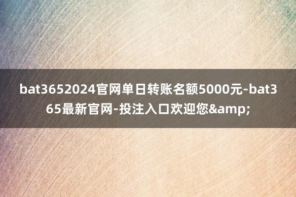 bat3652024官网单日转账名额5000元-bat365最新官网-投注入口欢迎您&