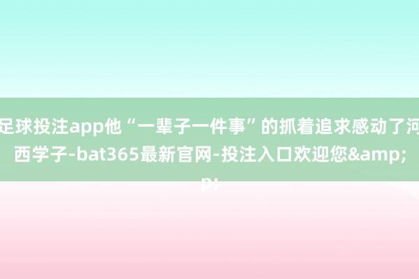 足球投注app他“一辈子一件事”的抓着追求感动了河西学子-bat365最新官网-投注入口欢迎您&