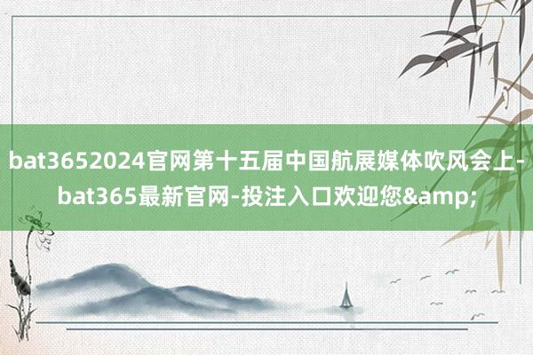 bat3652024官网第十五届中国航展媒体吹风会上-bat365最新官网-投注入口欢迎您&