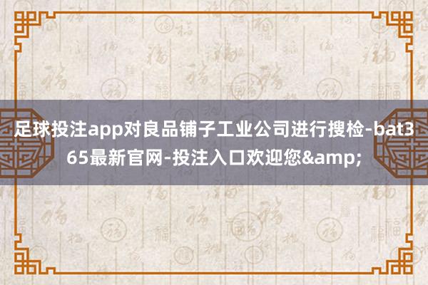 足球投注app对良品铺子工业公司进行搜检-bat365最新官网-投注入口欢迎您&