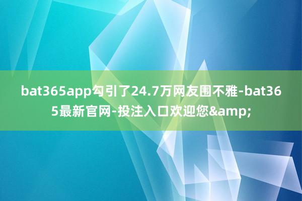 bat365app勾引了24.7万网友围不雅-bat365最新官网-投注入口欢迎您&