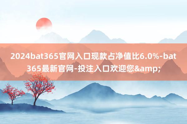 2024bat365官网入口现款占净值比6.0%-bat365最新官网-投注入口欢迎您&