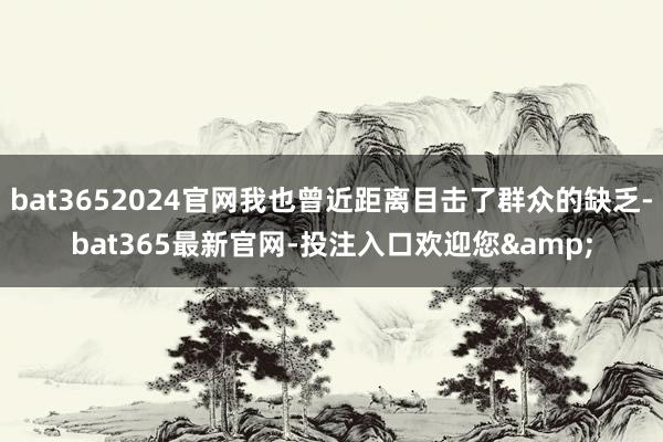 bat3652024官网我也曾近距离目击了群众的缺乏-bat365最新官网-投注入口欢迎您&