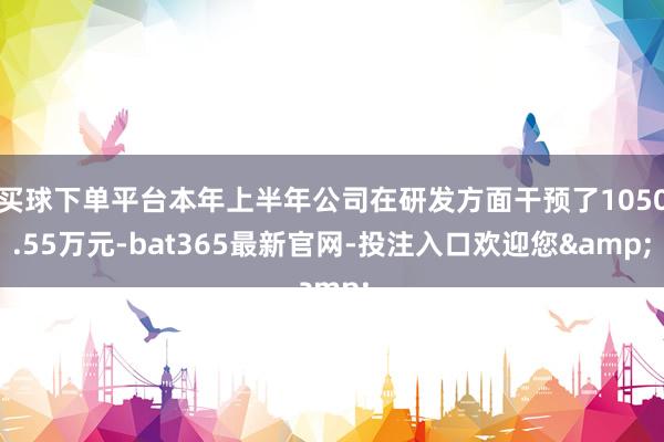 买球下单平台本年上半年公司在研发方面干预了1050.55万元-bat365最新官网-投注入口欢迎您&