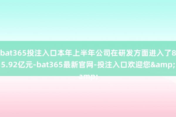 bat365投注入口本年上半年公司在研发方面进入了85.92亿元-bat365最新官网-投注入口欢迎您&