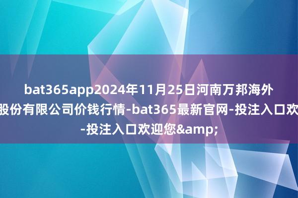 bat365app2024年11月25日河南万邦海外农居品物流股份有限公司价钱行情-bat365最新官网-投注入口欢迎您&