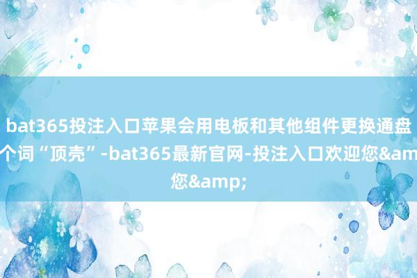 bat365投注入口苹果会用电板和其他组件更换通盘这个词“顶壳”-bat365最新官网-投注入口欢迎您&