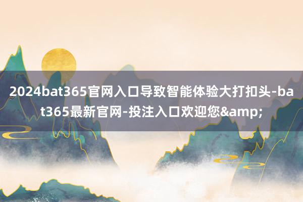 2024bat365官网入口导致智能体验大打扣头-bat365最新官网-投注入口欢迎您&