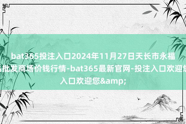 bat365投注入口2024年11月27日天长市永福农副居品批发商场价钱行情-bat365最新官网-投注入口欢迎您&