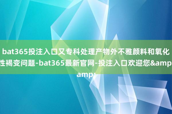 bat365投注入口又专科处理产物外不雅颜料和氧化性褐变问题-bat365最新官网-投注入口欢迎您&