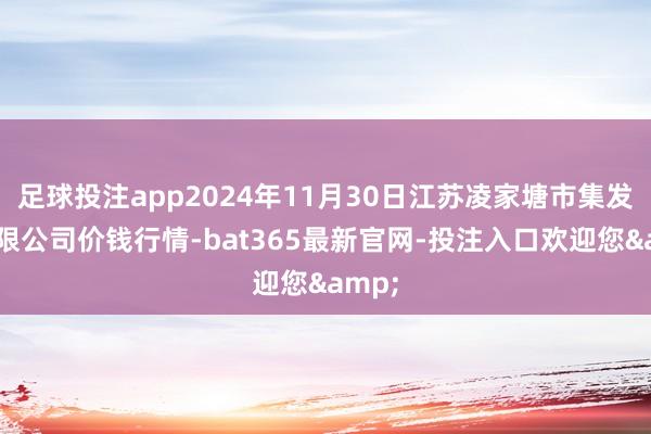 足球投注app2024年11月30日江苏凌家塘市集发展有限公司价钱行情-bat365最新官网-投注入口欢迎您&