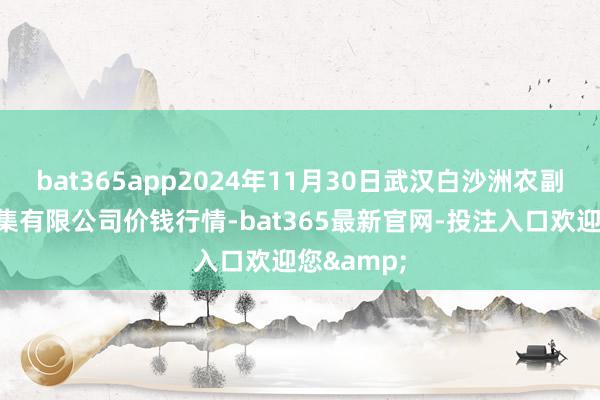 bat365app2024年11月30日武汉白沙洲农副居品大市集有限公司价钱行情-bat365最新官网-投注入口欢迎您&