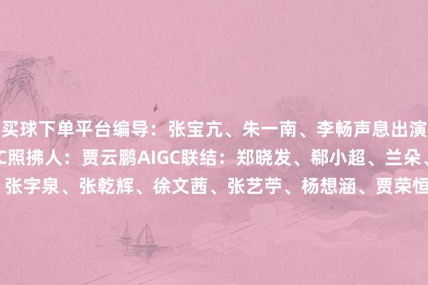 买球下单平台编导：张宝亢、朱一南、李畅声息出演：于璐晨、赛娜AIGC照拂人：贾云鹏AIGC联结：郑晓发、郗小超、兰朵、马洋AIGC：李子萱、张字泉、张乾辉、徐文茜、张艺苧、杨想涵、贾荣恒期间撑握：北京邮电大学数字媒体与估量打算艺术学院新华社音视频部制作-bat365最新官网-投注入口欢迎您&