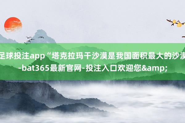 足球投注app“塔克拉玛干沙漠是我国面积最大的沙漠-bat365最新官网-投注入口欢迎您&