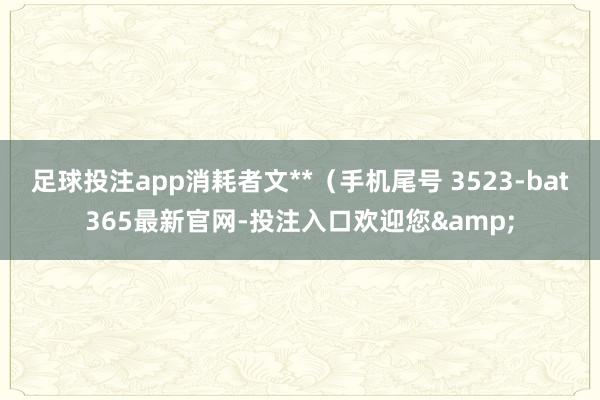 足球投注app消耗者文**（手机尾号 3523-bat365最新官网-投注入口欢迎您&