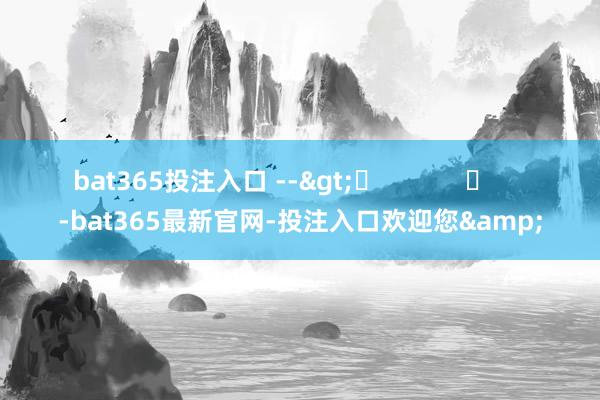 bat365投注入口 -->	            	     -bat365最新官网-投注入口欢迎您&