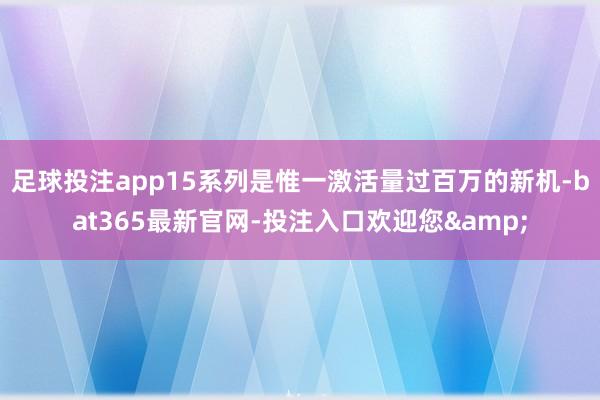 足球投注app15系列是惟一激活量过百万的新机-bat365最新官网-投注入口欢迎您&