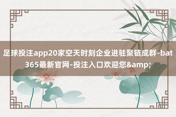 足球投注app20家空天时刻企业进驻聚链成群-bat365最新官网-投注入口欢迎您&