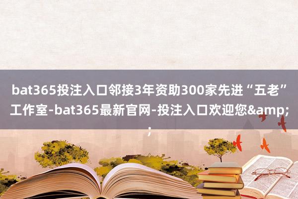 bat365投注入口邻接3年资助300家先进“五老”工作室-bat365最新官网-投注入口欢迎您&